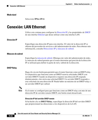 Capítulo 5   Editar interfaz/conexión
   Conexión: LAN Ethernet




Modo túnel

                            Seleccione IPSec-IPv4.



Conexión: LAN Ethernet
                            Utilice esta ventana para configurar la Dirección IP y las propiedades de DHCP
                            de una interfaz Ethernet que desee utilizar como una interfaz LAN.

Dirección IP

                            Especifique una dirección IP para esta interfaz. El valor de la dirección IP se
                            obtiene del proveedor de servicios o del administrador de redes. Para obtener más
                            información, consulte Direcciones IP y máscaras de subred.

Máscara de subred

                            Especifique la máscara de subred. Obtenga este valor del administrador de redes.
                            La máscara de subred permite que el router determine qué porción de la dirección
                            IP se utilizará para definir la parte de red y subred de la dirección.

DHCP Relay

                            Haga clic en este botón para permitir que el router funcione como un DHCP relay.
                            Un dispositivo que funciona como un DHCP reenvía solicitudes DHCP a un
                            servidor DHCP. Cuando un dispositivo requiere una dirección IP asignada
                            dinámicamente, éste envía una solicitud DHCP. Un servidor DHCP responde a
                            esta solicitud con una dirección IP. Puede haber un máximo de un DHCP relay o
                            un servidor DHCP por subred.


                Nota        Si el router se configuró para que funcione como un DHCP relay con más de una
                            dirección IP de servidor remoto DHCP, este botón estará desactivado.

                            Dirección IP del servidor DHCP remoto
                            Si ha hecho clic en DHCP Relay, especifique la dirección IP del servidor DHCP
                            que proporcionará las direcciones a los dispositivos de la LAN.



               Guía del usuario de Cisco Router and Security Device Manager 2.4
  5-22                                                                                                      OL-9963-04
 