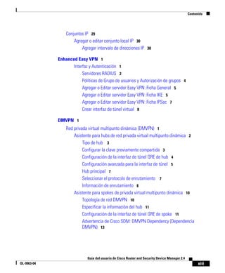 Contenido




                 Conjuntos IP 29
                     Agregar o editar conjunto local IP 30
                         Agregar intervalo de direcciones IP 30

             Enhanced Easy VPN 1
                    Interfaz y Autenticación 1
                         Servidores RADIUS 2
                         Políticas de Grupo de usuarios y Autorización de grupos 4
                         Agregar o Editar servidor Easy VPN: Ficha General 5
                         Agregar o Editar servidor Easy VPN: Ficha IKE 5
                         Agregar o Editar servidor Easy VPN: Ficha IPSec 7
                         Crear interfaz de túnel virtual 8

             DMVPN 1
                 Red privada virtual multipunto dinámica (DMVPN) 1
                     Asistente para hubs de red privada virtual multipunto dinámica 2
                          Tipo de hub 3
                          Configurar la clave previamente compartida 3
                          Configuración de la interfaz de túnel GRE de hub 4
                          Configuración avanzada para la interfaz de túnel 5
                          Hub principal 7
                          Seleccionar el protocolo de enrutamiento 7
                          Información de enrutamiento 8
                     Asistente para spokes de privada virtual multipunto dinámica 10
                          Topología de red DMVPN 10
                          Especificar la información del hub 11
                          Configuración de la interfaz de túnel GRE de spoke 11
                          Advertencia de Cisco SDM: DMVPN Dependency (Dependencia
                          DMVPN) 13




                            Guía del usuario de Cisco Router and Security Device Manager 2.4
OL-9963-04                                                                                           xiii
 