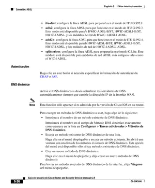 Capítulo 5   Editar interfaz/conexión
   Conexión: ADSL




                         •   itu-dmt: configura la línea ADSL para prepararla en el modo de ITU G.992.1.
                         •   adls2: configura la línea ADSL para que funcione en el modo de ITU G.992.3.
                             Este modo está disponible para/b HWIC-ADSL-B/ST, HWIC-ADSLI-B/ST,
                             HWIC-1ADSL, y los módulos de red de HWIC-1ADSLI ADSL.
                         •   adsl2+: configura la línea ADSL para que funcione en el modo de ITU G.992.4.
                             Este modo está disponible para/b HWIC-ADSL-B/ST, HWIC-ADSLI-B/ST,
                             HWIC-1ADSL, y los módulos de red de HWIC-1ADSLI ADSL.
                         •   splitterless: configure la línea ADSL para prepararla en el modo G.Lite. Este
                             módulo está disponible para módulos de red ADSL más antiguos tales como
                             el WIC-1ADSL.

Autenticación

                        Haga clic en este botón si necesita especificar información de autenticación
                        CHAP o PAP.

DNS dinámico

                        Active el DNS dinámico si desea actualizar los servidores de DNS
                        automáticamente siempre que cambie la dirección IP de la interfaz WAN.


                Nota    Esta función sólo aparece si es admitida por la versión de Cisco IOS en su router.

                        Para escoger un método de DNS dinámico a usar, haga algo de lo siguiente:
                         •   Introduzca el nombre de un método existente de DNS dinámico.
                             Introduzca el nombre en el campo de Método DNS dinámico exactamente
                             como aparece en la lista en Configurar > Tareas adicionales > Métodos de
                             DNS dinámico.
                         •   Escoja un método existente de DNS dinámico de una lista.
                             Haga clic en el menú desplegable y escoja un método existente. Se abrirá una
                             ventana con una lista de los métodos existentes de DNS dinámico. Esta opción
                             del menú está disponible sólo si hay métodos existentes de DNS dinámico.
                         •   Cree un nuevo método de DNS dinámico.
                             Haga clic en el menú desplegable y elija crear un nuevo método de DNS
                             dinámico.
                        Para borrar un método asociado de DNS dinámico de la interfaz, elija Ninguno
                        del menú desplegable.


             Guía del usuario de Cisco Router and Security Device Manager 2.4
  5-30                                                                                                    OL-9963-04
 