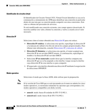 Capítulo 5   Editar interfaz/conexión
   Conexión: ADSL sobre ISDN (RDSI)




Identificador de circuito virtual

                          El Identificador de Circuito Virtual (VCI, Virtual Circuit Identifier) se usa en la
                          conmutación y enrutamiento de ATM para identificar una conexión en particular
                          dentro de una ruta que su conexión pueda compartir con otras conexiones. Este
                          valor se obtiene del proveedor de servicios.
                          Si está modificando una conexión existente, este campo aparece desactivado. Si
                          necesita cambiar este valor, elimine la conexión y vuelva a crearla con el valor
                          necesario.

Dirección IP

                          Seleccione cómo el router obtendrá una Dirección IP para este enlace.
                           •   Dirección IP estática: si selecciona esta opción, especifique la dirección IP
                               y la máscara de subred o los bits de red en los campos proporcionados. Para
                               obtener más información, consulte Direcciones IP y máscaras de subred.
                           •   Dirección IP dinámica: si selecciona esta opción, el router aceptará una
                               dirección IP de un servidor DHCP remoto. A continuación, especifique el
                               nombre o la dirección IP del servidor DHCP.
                           •   Seleccione IP no numerado cuando desee que la interfaz comparta una
                               dirección IP que ya se ha asignado a otra interfaz. Luego escoja la interfaz
                               cuya dirección IP de esta interfaz es para compartir.
                           •   IP negociado: esta interfaz obtendrá una dirección IP mediante la negociación
                               de direcciones PPP/IPCP.

Modo operativo

                          Seleccione el modo que la línea ADSL debe utilizar para la preparación.


                Nota      Si la versión de Cisco IOS que se está ejecutando en el router no admite los cinco
                          modos operativos, se mostrarán solamente las opciones que corresponden a los
                          modos operativos compatibles con dicha versión.

                           •   annexb: modo Anexo B estándar de ITU-T G.992.1.
                           •   annexb-ur2: modo Anexo B de ITU-T G.992.1.




               Guía del usuario de Cisco Router and Security Device Manager 2.4
  5-32                                                                                                      OL-9963-04
 