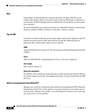 Capítulo 5   Editar interfaz/conexión
   Conexión: Interfaz de serie, encapsulación Frame Relay




DLCI

                          Especifique un identificador de conexión de enlace de datos (DLCI) en este
                          campo. Este número debe ser exclusivo entre todos los DLCI que se utilizan en
                          esta interfaz. El DLCI proporciona un identificador Frame Relay exclusivo para
                          esta conexión.
                          Si está modificando una conexión existente, el campo DLCI aparece desactivado.
                          Si desea cambiar el DLCI, elimine la conexión y vuelva a crearla.

Tipo de LMI

                          Consulte con el proveedor de servicios para saber cuáles de los siguientes tipos de
                          interfaz de gestión local (LMI) debe utilizar. El tipo de LMI especifica el
                          protocolo que se utiliza para supervisar la conexión:

                          ANSI
                          Anexo D definido por la norma T1.617 del American National Standards Institute
                          (ANSI).

                          Cisco
                          Tipo de LMI definido conjuntamente por Cisco y otras tres empresas.

                          ITU-T Q.933
                          ITU-T Q.933 Anexo A.

                          Detección automática
                          Por defecto. Esta configuración permite que el router detecte qué tipo de LMI usa
                          el switch y luego usa ese tipo. Si autodetección falla, el router usará el tipo de LMI
                          de Cisco.

Utilice la encapsulación Frame Relay IETF

                          Marque esta casilla de verificación para utilizar la encapsulación IETF (Internet
                          Engineering Task Force). Esta opción se usa para conectarse con routers que no
                          sean de Cisco. Marque esta casilla si se está tratando de conectar a un router que
                          no sea de Cisco en esta interfaz.




              Guía del usuario de Cisco Router and Security Device Manager 2.4
  5-44                                                                                                     OL-9963-04
 