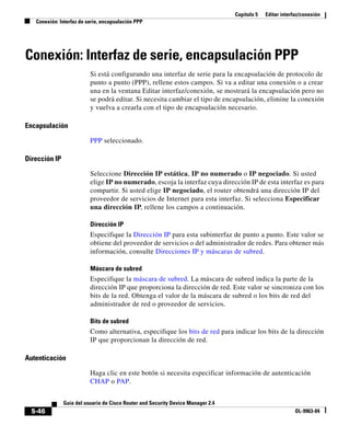 Capítulo 5   Editar interfaz/conexión
   Conexión: Interfaz de serie, encapsulación PPP




Conexión: Interfaz de serie, encapsulación PPP
                          Si está configurando una interfaz de serie para la encapsulación de protocolo de
                          punto a punto (PPP), rellene estos campos. Si va a editar una conexión o a crear
                          una en la ventana Editar interfaz/conexión, se mostrará la encapsulación pero no
                          se podrá editar. Si necesita cambiar el tipo de encapsulación, elimine la conexión
                          y vuelva a crearla con el tipo de encapsulación necesario.

Encapsulación

                          PPP seleccionado.

Dirección IP

                          Seleccione Dirección IP estática, IP no numerado o IP negociado. Si usted
                          elige IP no numerado, escoja la interfaz cuya dirección IP de esta interfaz es para
                          compartir. Si usted elige IP negociado, el router obtendrá una dirección IP del
                          proveedor de servicios de Internet para esta interfaz. Si selecciona Especificar
                          una dirección IP, rellene los campos a continuación.

                          Dirección IP
                          Especifique la Dirección IP para esta subinterfaz de punto a punto. Este valor se
                          obtiene del proveedor de servicios o del administrador de redes. Para obtener más
                          información, consulte Direcciones IP y máscaras de subred.

                          Máscara de subred
                          Especifique la máscara de subred. La máscara de subred indica la parte de la
                          dirección IP que proporciona la dirección de red. Este valor se sincroniza con los
                          bits de la red. Obtenga el valor de la máscara de subred o los bits de red del
                          administrador de red o proveedor de servicios.

                          Bits de subred
                          Como alternativa, especifique los bits de red para indicar los bits de la dirección
                          IP que proporcionan la dirección de red.

Autenticación

                          Haga clic en este botón si necesita especificar información de autenticación
                          CHAP o PAP.


               Guía del usuario de Cisco Router and Security Device Manager 2.4
  5-46                                                                                                      OL-9963-04
 