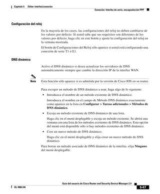 Capítulo 5    Editar interfaz/conexión
                                                                         Conexión: Interfaz de serie, encapsulación PPP




Configuración del reloj

                            En la mayoría de los casos, las configuraciones del reloj no deben cambiarse de
                            los valores por defecto. Si usted sabe que sus requisitos son diferentes de los
                            valores por defecto, haga clic en este botón y ajuste la configuración del reloj en
                            la ventana mostrada.
                            El botón de Configuraciones del Reloj sólo aparece si usted está configurando una
                            conexión de serie T1 ó E1.

DNS dinámico

                            Active el DNS dinámico si desea actualizar los servidores de DNS
                            automáticamente siempre que cambie la dirección IP de la interfaz WAN.


                 Nota       Esta función sólo aparece si es admitida por la versión de Cisco IOS en su router.

                            Para escoger un método de DNS dinámico a usar, haga algo de lo siguiente:
                             •   Introduzca el nombre de un método existente de DNS dinámico.
                                 Introduzca el nombre en el campo de Método DNS dinámico exactamente
                                 como aparece en la lista en Configurar > Tareas adicionales > Métodos de
                                 DNS dinámico.
                             •   Escoja un método existente de DNS dinámico de una lista.
                                 Haga clic en el menú desplegable y escoja un método existente. Se abrirá una
                                 ventana con una lista de los métodos existentes de DNS dinámico. Esta opción
                                 del menú está disponible sólo si hay métodos existentes de DNS dinámico.
                             •   Cree un nuevo método de DNS dinámico.
                                 Haga clic en el menú desplegable y elija crear un nuevo método de DNS
                                 dinámico.
                            Para borrar un método asociado de DNS dinámico de la interfaz, elija Ninguno
                            del menú desplegable.




                                            Guía del usuario de Cisco Router and Security Device Manager 2.4
  OL-9963-04                                                                                                       5-47
 