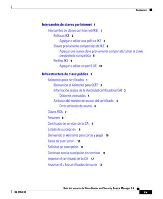 Contenido




             Intercambio de claves por Internet 1
                Intercambio de claves por Internet (IKE) 1
                     Políticas IKE 2
                          Agregar o editar una política IKE 4
                     Claves previamente compartidas de IKE 6
                          Agregar una nueva clave previamente compartida/Editar la clave
                          previamente compartida 8
                     Perfiles IKE 9
                          Agregar o editar un perfil IKE 10

             Infraestructura de clave pública 1
                Asistentes para certificados 1
                    Bienvenido al Asistente para SCEP 3
                    Información acerca de la Autoridad certificadora (CA) 3
                         Opciones avanzadas 4
                    Atributos del nombre de asunto del certificado 5
                         Otros atributos de asunto 6
                Claves RSA 7
                Resumen 8
                Certificado de servidor de la CA 9
                Estado de suscripción 9
                Bienvenido al Asistente para cortar y pegar 10
                Tarea de suscripción 10
                Solicitud de suscripción 11
                Continuar con la suscripción sin terminar 11
                Importar el certificado de la CA 12
                Importar el o los certificados de router 12




                            Guía del usuario de Cisco Router and Security Device Manager 2.4
OL-9963-04                                                                                           xv
 