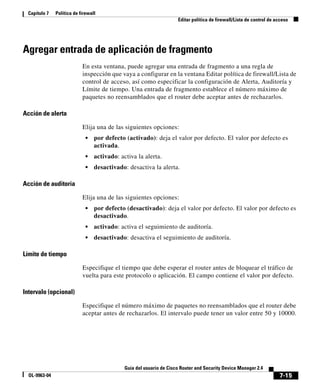 Capítulo 7   Política de firewall
                                                                      Editar política de firewall/Lista de control de acceso




Agregar entrada de aplicación de fragmento
                            En esta ventana, puede agregar una entrada de fragmento a una regla de
                            inspección que vaya a configurar en la ventana Editar política de firewall/Lista de
                            control de acceso, así como especificar la configuración de Alerta, Auditoría y
                            Límite de tiempo. Una entrada de fragmento establece el número máximo de
                            paquetes no reensamblados que el router debe aceptar antes de rechazarlos.

Acción de alerta

                            Elija una de las siguientes opciones:
                             •    por defecto (activado): deja el valor por defecto. El valor por defecto es
                                  activada.
                             •    activado: activa la alerta.
                             •    desactivado: desactiva la alerta.

Acción de auditoría

                            Elija una de las siguientes opciones:
                             •    por defecto (desactivado): deja el valor por defecto. El valor por defecto es
                                  desactivado.
                             •    activado: activa el seguimiento de auditoría.
                             •    desactivado: desactiva el seguimiento de auditoría.

Límite de tiempo

                            Especifique el tiempo que debe esperar el router antes de bloquear el tráfico de
                            vuelta para este protocolo o aplicación. El campo contiene el valor por defecto.

Intervalo (opcional)

                            Especifique el número máximo de paquetes no reensamblados que el router debe
                            aceptar antes de rechazarlos. El intervalo puede tener un valor entre 50 y 10000.




                                              Guía del usuario de Cisco Router and Security Device Manager 2.4
  OL-9963-04                                                                                                           7-15
 