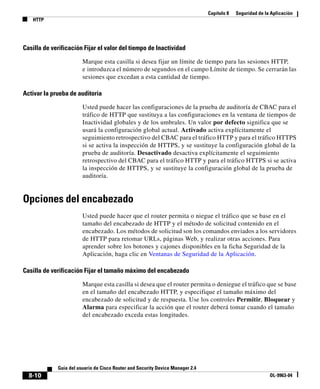 Capítulo 8   Seguridad de la Aplicación
   HTTP




Casilla de verificación Fijar el valor del tiempo de Inactividad

                        Marque esta casilla si desea fijar un límite de tiempo para las sesiones HTTP,
                        e introduzca el número de segundos en el campo Límite de tiempo. Se cerrarán las
                        sesiones que excedan a esta cantidad de tiempo.

Activar la prueba de auditoría

                        Usted puede hacer las configuraciones de la prueba de auditoría de CBAC para el
                        tráfico de HTTP que sustituya a las configuraciones en la ventana de tiempos de
                        Inactividad globales y de los umbrales. Un valor por defecto significa que se
                        usará la configuración global actual. Activado activa explícitamente el
                        seguimiento retrospectivo del CBAC para el tráfico HTTP y para el tráfico HTTPS
                        si se activa la inspección de HTTPS, y se sustituye la configuración global de la
                        prueba de auditoría. Desactivado desactiva explícitamente el seguimiento
                        retrospectivo del CBAC para el tráfico HTTP y para el tráfico HTTPS si se activa
                        la inspección de HTTPS, y se sustituye la configuración global de la prueba de
                        auditoría.


Opciones del encabezado
                        Usted puede hacer que el router permita o niegue el tráfico que se base en el
                        tamaño del encabezado de HTTP y el método de solicitud contenido en el
                        encabezado. Los métodos de solicitud son los comandos enviados a los servidores
                        de HTTP para retomar URLs, páginas Web, y realizar otras acciones. Para
                        aprender sobre los botones y cajones disponibles en la ficha Seguridad de la
                        Aplicación, haga clic en Ventanas de Seguridad de la Aplicación.

Casilla de verificación Fijar el tamaño máximo del encabezado

                        Marque esta casilla si desea que el router permita o deniegue el tráfico que se base
                        en el tamaño del encabezado HTTP, y especifique el tamaño máximo del
                        encabezado de solicitud y de respuesta. Use los controles Permitir, Bloquear y
                        Alarma para especificar la acción que el router deberá tomar cuando el tamaño
                        del encabezado exceda estas longitudes.




             Guía del usuario de Cisco Router and Security Device Manager 2.4
  8-10                                                                                                      OL-9963-04
 