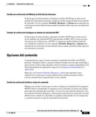 Capítulo 8   Seguridad de la Aplicación
                                                                                                               HTTP




Casillas de verificación del Método de Solicitud de Extensión

                           Si desea que el router permita o deniegue el tráfico HTTP que se base en un
                           método de solicitud de extensión, marque la casilla situada al lado de ese método
                           de solicitud. Use los controles Permitir, Bloquear y Alarma para especificar la
                           acción que el router deberá tomar cuando encuentre tráfico que use ese método de
                           solicitud.

Casillas de verificación Configurar el método de solicitud del RFC

                           Si desea que el router permita o deniegue el tráfico HTTP que se base en uno
                           de los métodos de solicitud HTTP especificados en RFC 2616, Protocolo para
                           Transferencia de Hipertexto—HTTP/1.1, marque la casilla situada al lado de
                           ese método de solicitud. Use los controles Permitir, Bloquear y Alarma para
                           especificar la acción que el router deberá tomar cuando encuentre tráfico que use
                           ese método de solicitud.


Opciones del contenido
                           Usted puede hacer que el router examine el contenido del tráfico de HTTP y
                           permitir o bloquear tráfico, y generar alarmas basadas en cosas que usted haga y
                           que el router verifica. Para aprender sobre los botones y cajones disponibles en la
                           ficha Seguridad de la Aplicación, haga clic en Ventanas de Seguridad de la
                           Aplicación.
                           Haga clic en Controles Permitir, Bloquear y Alerta para aprender cómo
                           especificar la acción que el router deberá tomar cuando encuentre tráfico
                           con las características especificadas en esta ventana.

Casilla de verificación Verificar el tipo de contenido

                           Marque esta casilla si desea que el router verifique el contenido de los paquetes
                           HTTP al hacer corresponder la respuesta con la solicitud, al activar una alarma
                           para tipos de contenido desconocidos, o al usar los dos métodos anteriores. Use
                           los controles Permitir, Bloquear y Alarma para especificar la acción que el router
                           deberá tomar cuando las solicitudes no puedan corresponder con las respuestas,
                           y cuando encuentre un tipo de contenido desconocido.




                                            Guía del usuario de Cisco Router and Security Device Manager 2.4
  OL-9963-04                                                                                                   8-11
 