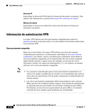 Capítulo 9   VPN sitio a sitio
   Crear VPN sitio a sitio




                             Dirección IP
                             Especifique la dirección IP del túnel en formato de decimales con puntos. Para
                             obtener más información, consulte Direcciones IP y máscaras de subred.

                             Máscara de subred
                             Especifique la máscara de subred de la dirección del túnel en formato de
                             decimales con puntos.


Información de autenticación VPN
                             Los pares VPN utilizan una clave previamente compartida para realizar la
                             autenticación de las conexiones entre sí. La clave deberá ser la misma a ambos lados
                             de la conexión VPN.

Clave previamente compartida

                             Haga clic en este botón si los pares VPN utilizan una clave previamente
                             compartida para autenticar; a continuación, especifique la clave previamente
                             compartida y, por último, vuelva a escribirla para confirmarla. Intercambie la
                             clave previamente compartida con el administrador del sitio remoto mediante
                             algún método cómodo y seguro como, por ejemplo, un mensaje de correo
                             electrónico cifrado. Los signos de interrogación (¿?) y los espacios no pueden
                             utilizarse en la clave previamente compartida.


                 Nota         •   Los caracteres especificados para la clave previamente compartida no se
                                  verán en el campo a medida que los escriba. Le recomendamos que anote la
                                  clave antes de especificarla a fin de poder comunicarla al administrador del
                                  sistema remoto.
                              •   Las claves previamente compartidas deben intercambiarse entre cada par
                                  IPSec que necesite establecer túneles seguros. Este método de autenticación
                                  es adecuado para una red estable con un número limitado de pares IPSec.
                                  No obstante, en una red con un gran número de pares IPSec o un número
                                  creciente de éstos, pueden surgir problemas de escalabilidad.




               Guía del usuario de Cisco Router and Security Device Manager 2.4
  9-18                                                                                                   OL-9963-04
 