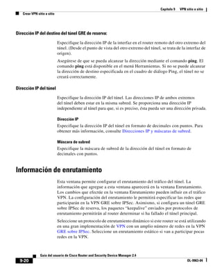 Capítulo 9   VPN sitio a sitio
   Crear VPN sitio a sitio




Dirección IP del destino del túnel GRE de reserva:

                             Especifique la dirección IP de la interfaz en el router remoto del otro extremo del
                             túnel. (Desde el punto de vista del otro extremo del túnel, se trata de la interfaz de
                             origen).
                             Asegúrese de que se pueda alcanzar la dirección mediante el comando ping. El
                             comando ping está disponible en el menú Herramientas. Si no se puede alcanzar
                             la dirección de destino especificada en el cuadro de diálogo Ping, el túnel no se
                             creará correctamente.

Dirección IP del túnel

                             Especifique la dirección IP del túnel. Las direcciones IP de ambos extremos
                             del túnel deben estar en la misma subred. Se proporciona una dirección IP
                             independiente al túnel para que, si es preciso, ésta pueda ser una dirección privada.

                             Dirección IP
                             Especifique la dirección IP del túnel en formato de decimales con puntos. Para
                             obtener más información, consulte Direcciones IP y máscaras de subred.

                             Máscara de subred
                             Especifique la máscara de subred de la dirección del túnel en formato de
                             decimales con puntos.


Información de enrutamiento
                             Esta ventana permite configurar el enrutamiento del tráfico del túnel. La
                             información que agregue a esta ventana aparecerá en la ventana Enrutamiento.
                             Los cambios que efectúe en la ventana Enrutamiento pueden influir en el tráfico
                             VPN. La configuración del enrutamiento le permitirá especificar las redes que
                             participarán en la VPN GRE sobre IPSec. Asimismo, si configura un túnel GRE
                             sobre IPSec de reserva, los paquetes “keepalive” enviados por protocolos de
                             enrutamiento permitirán al router determinar si ha fallado el túnel principal.
                             Seleccione un protocolo de enrutamiento dinámico si este router se está utilizando
                             en una gran implementación de VPN con un amplio número de redes en la VPN
                             GRE sobre IPSec. Seleccione un enrutamiento estático si van a participar pocas
                             redes en la VPN.



               Guía del usuario de Cisco Router and Security Device Manager 2.4
  9-20                                                                                                    OL-9963-04
 