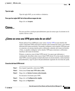 Capítulo 9    VPN sitio a sitio
                                                                                                               Cómo...




Tipo de regla

                            Tipo de regla NAT, ya sea estática o dinámica.

Para que las reglas NAT de la lista utilicen mapas de ruta:

                            Haga clic en Aceptar.



Cómo...
                            En esta sección se incluyen procedimientos para las tareas que el asistente no le
                            ayuda a llevar a cabo.


¿Cómo se crea una VPN para más de un sitio?
                            Puede utilizar Cisco SDM para crear varios túneles VPN en una interfaz del
                            router. Cada túnel VPN conectará la interfaz seleccionada del router a una subred
                            diferente del router de destino. Se pueden configurar varios túneles VPN para que
                            se conecten a la misma interfaz pero a diferentes subredes del router de destino,
                            o bien, se pueden configurar varios túneles VPN para conectarse a diferentes
                            interfaces del router de destino.
                            Primero, es preciso crear el túnel VPN inicial. Los pasos que indicamos a
                            continuación, describen cómo crear el túnel VPN inicial. Si ya ha creado el primer
                            túnel VPN y necesita agregar un túnel adicional a la misma interfaz, omita el primer
                            procedimiento y siga los pasos del procedimiento siguiente de este tema de ayuda.

Creación del túnel VPN inicial:

               Paso 1       En el panel izquierdo, seleccione VPN.
               Paso 2       Seleccione Crear una VPN sitio a sitio.
               Paso 3       Haga clic en Iniciar la tarea seleccionada.
                            Se iniciará el Asistente para VPN.
               Paso 4       Haga clic en Configuración rápida.
               Paso 5       Haga clic en Siguiente>.


                                            Guía del usuario de Cisco Router and Security Device Manager 2.4
  OL-9963-04                                                                                                      9-33
 