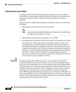 Capítulo 10   Easy VPN remoto
   Creación de Easy VPN remoto




Autenticación de usuario (XAuth)

                         La autenticación de usuario (XAuth) aparece en esta ventana, si la imagen de
                         Cisco IOS en el router admite la Fase III de Easy VPN remoto. Si la autenticación
                         de usuario no aparece, deberá establecerse desde la interfaz de la línea de
                         comandos.
                         Elija uno de estos métodos para introducir el nombre de usuario y la contraseña
                         de XAuth:
                          •   Manualmente en una ventana del explorador Web


                              Nota      La opción del explorador Web aparecerá solamente si es admitida por
                                        la imagen de Cisco IOS en su router.

                          •   Manualmente desde la línea de comandos o Cisco SDM
                          •   Automáticamente al guardar el nombre del usuario y la contraseña en el router
                              El servidor Easy VPN puede utilizar Xauth para autenticar el router. Si el
                              servidor permite la opción de guardar contraseña, usted puede eliminar la
                              necesidad de introducir el nombre del usuario y la contraseña cada vez que se
                              establezca el túnel de la Easy VPN por esta opción. Introduzca el nombre del
                              usuario y la contraseña proporcionada por el administrador del servidor de la
                              Easy VPN, y luego, vuelva a introducir la contraseña para confirmar su
                              precisión. La información se guarda en el archivo de configuración del router
                              y se usa cada vez que se establezca el túnel.


         Precaución      El almacenamiento del nombre de usuario y la contraseña de autenticación
                         ampliada (Xauth) en la memoria del router crea un riesgo de seguridad, porque
                         todos los usuarios que tengan acceso a la configuración del router podrán obtener
                         esta información. Si no desea que esta información se almacene en el router, no la
                         introduzca aquí. El servidor Easy VPN simplemente exigirá al router el nombre
                         de usuario y la contraseña cada vez que se establezca la conexión. Además,
                         Cisco SDM no puede determinar por sí misma si el servidor Easy VPN admite la
                         opción de guardar la contraseña. Usted debe determinar si el servidor permite esta
                         opción. Si el servidor no admite esta opción, no debe crear un riesgo de seguridad
                         especificando la información en esta ventana.




              Guía del usuario de Cisco Router and Security Device Manager 2.4
  10-4                                                                                              OL-9963-04
 