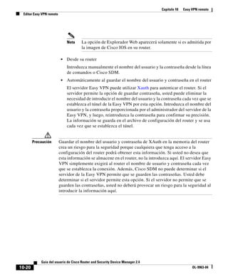 Capítulo 10   Easy VPN remoto
 Editar Easy VPN remoto




                               Nota   La opción de Explorador Web aparecerá solamente si es admitida por
                                      la imagen de Cisco IOS en su router.

                           •   Desde su router
                               Introduzca manualmente el nombre del usuario y la contraseña desde la línea
                               de comandos o Cisco SDM.
                           •   Automáticamente al guardar el nombre del usuario y contraseña en el router
                               El servidor Easy VPN puede utilizar Xauth para autenticar el router. Si el
                               servidor permite la opción de guardar contraseña, usted puede eliminar la
                               necesidad de introducir el nombre del usuario y la contraseña cada vez que se
                               establezca el túnel de la Easy VPN por esta opción. Introduzca el nombre del
                               usuario y la contraseña proporcionada por el administrador del servidor de la
                               Easy VPN, y luego, reintroduzca la contraseña para confirmar su precisión.
                               La información se guarda en el archivo de configuración del router y se usa
                               cada vez que se establezca el túnel.


        Precaución        Guardar el nombre del usuario y contraseña de XAuth en la memoria del router
                          crea un riesgo para la seguridad porque cualquiera que tenga acceso a la
                          configuración del router podrá obtener esta información. Si usted no desea que
                          esta información se almacene en el router, no la introduzca aquí. El servidor Easy
                          VPN simplemente exigirá al router el nombre de usuario y contraseña cada vez
                          que se establezca la conexión. Además, Cisco SDM no puede determinar si el
                          servidor de la Easy VPN permite que se guarden las contraseñas. Usted debe
                          determinar si el servidor permite esta opción. Si el servidor no permite que se
                          guarden las contraseñas, usted no deberá provocar un riesgo para la seguridad al
                          introducir la información aquí.




            Guía del usuario de Cisco Router and Security Device Manager 2.4
10-20                                                                                               OL-9963-04
 
