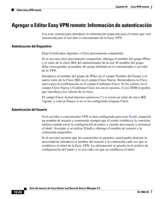 Capítulo 10   Easy VPN remoto
   Editar Easy VPN remoto




Agregar o Editar Easy VPN remoto: Información de autenticación
                            Use esta ventana para introducir la información requerida para el router que será
                            autenticada por el servidor o concentrador de la Easy VPN.

Autenticación del Dispositivo

                            Elija Certificados digitales o Clave previamente compartida.
                            Si se usa una clave previamente compartida, obtenga el nombre del grupo IPSec
                            y el valor de la clave IKE del administrador de la red. El nombre del grupo
                            debe corresponder al nombre del grupo definido en el concentrador o servidor
                            de la VPN.
                            Introduzca el nombre del grupo de IPSec en el campo Nombre del Grupo y el
                            nuevo valor de la Clave IKE en el campo Clave Nueva. Reintroduzca la Clave
                            nueva para la confirmación en el campo Confirmar Clave. Si los valores en el
                            campo Clave Nueva y Confirmar Clave no son lo mismos, Cisco SDM le pedirá
                            que introduzca los valores de la clave.
                            El campo Clave Actual muestra asteriscos (*) si existe un valor de clave IKE
                            vigente, y está en blanco si no se ha configurado ninguna Clave.

Autenticación del Usuario

                            Si el servidor o concentrador VPN se han configurado para usar Xauth, requerirá
                            un nombre de usuario y contraseña siempre que el router establezca la conexión,
                            incluso cuando envíe la configuración al router, y cuando desconecte y reconecte
                            el túnel. Averigüe si se utiliza XAuth y obtenga el nombre de usuario y la
                            contraseña requeridos.
                            Si el servidor permite que las contraseñas se guarden, usted podrá eliminar la
                            necesidad de introducir el nombre del usuario y la contraseña cada vez que se
                            establezca el túnel de la Easy VPN. La información se guarda en el archivo de
                            configuración del router y se usa cada vez que se establezca el túnel.




              Guía del usuario de Cisco Router and Security Device Manager 2.4
 10-24                                                                                               OL-9963-04
 