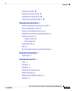 Contenido




                Estado de la red IPS 39
                Estadísticas de firmas de IPS 41
                Estadísticas de alertas de IPS 42
                Estado de la autenticación 802.1x 43

             Comandos del menú Archivo 1
                Guardar configuración en ejecución en el PC 1
                Enviar configuración al router 1
                Escribir en la configuración de inicio 2
                Restablecer los valores por defecto de fábrica 2
                Gestión de archivos 3
                    Cambiar nombre 6
                    Nueva carpeta 6
                Guardar SDF a PC 6
                Salir 6
                No se ha podido realizar la compresión de flash 7

             Comandos del menú Editar 1
                Preferencias 1

             Comandos del menú Ver 1
                Inicio 1
                Configurar 1
                Supervisar 1
                Configuración en ejecución 2
                Mostrar comandos 2
                Reglas de Cisco SDM por defecto 3
                Actualizar 4



                            Guía del usuario de Cisco Router and Security Device Manager 2.4
OL-9963-04                                                                                         xxxiii
 