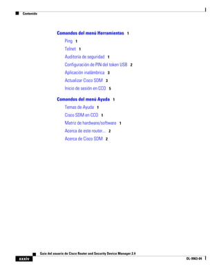 Contenido




                        Comandos del menú Herramientas 1
                             Ping 1
                             Telnet 1
                             Auditoría de seguridad 1
                             Configuración de PIN del token USB 2
                             Aplicación inalámbrica 3
                             Actualizar Cisco SDM 3
                             Inicio de sesión en CCO 5

                        Comandos del menú Ayuda 1
                             Temas de Ayuda 1
                             Cisco SDM en CCO 1
                             Matriz de hardware/software 1
                             Acerca de este router... 2
                             Acerca de Cisco SDM 2




             Guía del usuario de Cisco Router and Security Device Manager 2.4
xxxiv                                                                           OL-9963-04
 