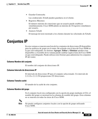 Capítulo 11   Servidor Easy VPN
                                                                                                         Conjuntos IP




                           •   Guardar Contraseña
                               Las credenciales XAuth pueden guardarse en el cliente.
                           •   Registros Máximos
                               El número máximo de conexiones que un usuario puede establecer
                               simultáneamente. Cisco SDM admite un máximo de 10 registros simultáneos
                               por usuario.
                           •   Anuncio XAuth
                               El mensaje de texto mostrado a los clientes durante las solicitudes de XAuth.



Conjuntos IP
                         En esta ventana se muestra una lista de los conjuntos de direcciones IP disponibles
                         para las políticas de grupo en el router. De acuerdo con el área de Cisco SDM en
                         la que esté trabajando, los botones Agregar, Editar y Eliminar pueden estar
                         disponibles y el nombre de la ventana puede cambiar según el área de Cisco SDM
                         en que está trabajando. Puede utilizar estos botones para administrar los conjuntos
                         IP del router.

Columna Nombre del conjunto
                         El nombre del conjunto de direcciones IP.

Columna Intervalo de direcciones IP
                         El intervalo de direcciones IP para el conjunto seleccionado. Un intervalo de
                         2.2.2.0 a 2.2.2.254 proporciona 255 direcciones.

Columna Tamaño caché
                         El tamaño de la caché de este conjunto.

Columna Nombre del grupo
                         Si el conjunto local esta configurado con la opción de grupo mediante el CLI, el
                         nombre del grupo se mostrará en la columna de nombre del grupo. Esta columna
                         no se muestra en todas las áreas de Cisco SDM.


                Nota     No puede configurar conjuntos locales con la opción de grupo utilizando
                         Cisco SDM.


                                          Guía del usuario de Cisco Router and Security Device Manager 2.4
  OL-9963-04                                                                                                    11-29
 