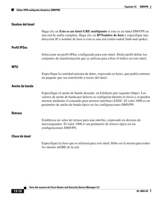 Capítulo 13     DMVPN
   Editar VPN multipunto dinámica (DMVPN)




Destino del túnel

                          Haga clic en Esto es un túnel GRE multipunto si este es un túnel DMVPN en
                          una red de malla completa. Haga clic en IP/Nombre de host y especifique una
                          dirección IP o nombre de host si esta es una red centro-radial (hub-and-spoke).

Perfil IPSec

                          Seleccione un perfil IPSec configurado para este túnel. Dicho perfil define los
                          conjuntos de transformación que se utilizan para cifrar el tráfico en este túnel.

MTU

                          Especifique la cantidad máxima de datos, expresada en bytes, que podrá contener
                          un paquete que sea transferido a través del túnel.

Ancho de banda

                          Especifique el ancho de banda deseado, en kilobytes por segundo (kbps). Los
                          valores de ancho de banda por defecto se configuran durante el inicio y se pueden
                          mostrar mediante el comando para mostrar interfaces EXEC. El valor 1000 es un
                          parámetro de ancho de banda típico en las configuraciones DMVPN.

Retraso

                          Establezca un valor de retraso para una interfaz, expresado en decenas de
                          microsegundos. El valor 1000 es un parámetro de retraso típico en las
                          configuraciones DMVPN.

Clave de túnel

                          Especifique la clave que se utilizará para este túnel. Debe ser la misma para todos
                          los túneles mGRE de la red.




               Guía del usuario de Cisco Router and Security Device Manager 2.4
 13-16                                                                                                 OL-9963-04
 