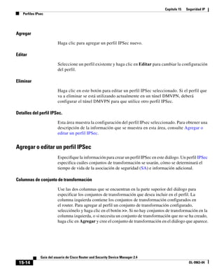 Capítulo 15   Seguridad IP
   Perfiles IPsec




Agregar

                          Haga clic para agregar un perfil IPSec nuevo.

Editar

                          Seleccione un perfil existente y haga clic en Editar para cambiar la configuración
                          del perfil.

Eliminar

                          Haga clic en este botón para editar un perfil IPSec seleccionado. Si el perfil que
                          va a eliminar se está utilizando actualmente en un túnel DMVPN, deberá
                          configurar el túnel DMVPN para que utilice otro perfil IPSec.

Detalles del perfil IPSec.

                          Esta área muestra la configuración del perfil IPsec seleccionado. Para obtener una
                          descripción de la información que se muestra en esta área, consulte Agregar o
                          editar un perfil IPSec.


Agregar o editar un perfil IPSec
                          Especifique la información para crear un perfil IPSec en este diálogo. Un perfil IPSec
                          especifica cuáles conjuntos de transformación se usarán, cómo se determinará el
                          tiempo de vida de la asociación de seguridad (SA) e información adicional.

Columnas de conjunto de transformación

                          Use las dos columnas que se encuentran en la parte superior del diálogo para
                          especificar los conjuntos de transformación que desea incluir en el perfil. La
                          columna izquierda contiene los conjuntos de transformación configurados en
                          el router. Para agregar al perfil un conjunto de transformación configurado,
                          selecciónelo y haga clic en el botón >>. Si no hay conjuntos de transformación en la
                          columna izquierda, o si necesita un conjunto de transformación que no se ha creado,
                          haga clic en Agregar y cree el conjunto de transformación en el diálogo que aparece.




               Guía del usuario de Cisco Router and Security Device Manager 2.4
 15-14                                                                                                OL-9963-04
 