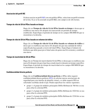 Capítulo 15   Seguridad IP
                                                                                                           Perfiles IPsec




Asociación del perfil IKE

                          Si desea asociar un perfil IKE con esta política IPSec, seleccione un perfil existente
                          de la lista. Si ya se ha asociado un perfil IKE, este campo es de sólo lectura.

Tiempo de vida de SA de IPSec basado en tiempo

                          Haga clic en Tiempo de vida de SA de IPSec basado en tiempo si desea que se
                          establezca una nueva SA después de transcurrido un período de tiempo
                          establecido. Especifique el período de tiempo en los campos HH:MM:SS que se
                          encuentran a la derecha.

Tiempo de vida de SA de IPSec basado en volumen de tráfico

                          Haga clic en Tiempo de vida de SA de IPSec basado en volumen de tráfico si
                          desea que se establezca una nueva SA después de que una cantidad de tráfico
                          especificada haya pasado a través del túnel IPSec. Especifique el número de
                          kilobytes que debe pasar por el túnel antes de quitar una SA existente y establecer
                          una nueva.

Tiempo de inactividad de SA de IPSec

                          Haga clic en Tiempo de inactividad de SA de IPSec si desea que se establezca una
                          nueva SA después de que el par haya estado inactivo durante un tiempo específico.
                          Especifique el período de tiempo de inactividad en los campos HH:MM:SS que
                          se encuentran a la derecha.

Confidencialidad directa perfecta

                          Haga clic en Confidencialidad directa perfecta si IPSec debe requerir
                          confidencialidad directa perfecta (PFS) al solicitar nuevas asociaciones de
                          seguridad para esta interfaz de plantilla virtual, o si debe requerir PFS en
                          solicitudes recibidas desde el par. Puede especificar los valores siguientes:
                              •   grupo 1: el grupo de módulos principales Diffie-Hellman de 768 bits se usa
                                  para cifrar la solicitud PFS.
                              •   grupo 2: el grupo de módulos principales Diffie-Hellman de 1024 bits se usa
                                  para cifrar la solicitud PFS.
                              •   grupo 5: el grupo de módulos principales Diffie-Hellman de 1536 bits se usa
                                  para cifrar la solicitud PFS.


                                             Guía del usuario de Cisco Router and Security Device Manager 2.4
  OL-9963-04                                                                                                        15-15
 