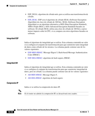 Capítulo 15   Seguridad IP
   Conjunto de transformación




                          •     ESP_NULL: algoritmo de cifrado nulo, pero se utiliza una transformación de
                                cifrado.
                          •     ESP_SEAL: ESP con el algoritmo de cifrado SEAL (Software Encryption
                                Algorithm) de clave de cifrado de 160 bits. SEAL (Software Encryption
                                Algorithm) es un algoritmo alternativo a DES (Data Encryption Standard),
                                3DES (Triple DES) y AES (Advanced Encryption Standard) basados en
                                software. El cifrado SEAL utiliza una clave de cifrado de 160 bits y ejerce
                                menor impacto sobre la CPU, si se compara con otros algoritmos basados en
                                software.

Integridad ESP

                         Indica el algoritmo de integridad que se utiliza. Esta columna contendrá un valor
                         si se configura el conjunto de transformación para que suministre tanto integridad
                         de datos como cifrado de los mismos. La columna puede contener uno de los
                         valores siguientes:
                          •     ESP-MD5-HMAC: Message Digest 5, Hash-based Message Authentication
                                Code (HMAC).
                          •     ESP-SHA-HMAC: algoritmo de hash seguro, HMAC.

Integridad AH

                         Indica el algoritmo de integridad que se utiliza. Esta columna contendrá un valor
                         si se configura el conjunto de transformación para que suministre integridad de
                         datos, pero no cifrado. La columna puede contener uno de los valores siguientes:
                          •     AH-MD5-HMAC: Message Digest 5.
                          •     AH-SHA-HMAC: algoritmo de hash seguro.

Compresión IP

                         Indica si se utiliza la compresión de datos IP.


                Nota     Si el router no admite la compresión IP, se desactivará este cuadro.




              Guía del usuario de Cisco Router and Security Device Manager 2.4
 15-18                                                                                             OL-9963-04
 