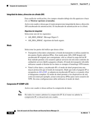 Capítulo 15   Seguridad IP
   Conjunto de transformación




Integridad de datos y dirección sin cifrado (AH)

                         Esta casilla de verificación y los campos situados debajo de ella aparecen si hace
                         clic en Mostrar opciones avanzadas.
                         Active este cuadro si desea que el router proporcione integridad de datos y dirección
                         AH (encabezado de autenticación). El encabezado de autenticación no se cifrará.

                         Algoritmo de integridad
                         Seleccione uno de los siguientes:
                          •     AH_MD5_HMAC: Message Digest 5.
                          •     AH_SHA_HMAC: algoritmo de hash seguro.

Modo

                         Seleccione las partes del tráfico que desea cifrar:
                          •     Transporte (cifrar datos solamente): el modo de transporte se utiliza cuando los
                                dos puntos finales admiten IPSec. Este modo pone AH o ESP después del
                                encabezado IP original; por consiguiente, sólo se cifrará la carga útil de IP.
                                Este método permite a los usuarios aplicar servicios de red como controles de
                                calidad de servicio (QoS) a paquetes cifrados. El modo de transporte sólo debe
                                utilizarse cuando el destino de los datos es siempre el homólogo VPN remoto.
                          •     Túnel (cifrar datos y encabezado IP): el modo de túnel proporciona una
                                mayor protección que el modo de transporte. Dado que todo el paquete IP se
                                encapsula en AH o ESP, se adjunta un encabezado IP nuevo y se puede cifrar
                                el datagrama completo. El modo de túnel permite a los dispositivos de red,
                                como un router por ejemplo, actuar como proxy IPSec para varios usuarios de
                                VPN. En estas configuraciones debe utilizarse el modo de túnel.

Compresión IP (COMP-LZS)

                         Active este cuadro si desea utilizar la compresión de datos.


               Nota      No todos los routers admiten la compresión IP. Si el router no admite la
                         compresión IP, se desactivará este cuadro.




              Guía del usuario de Cisco Router and Security Device Manager 2.4
 15-22                                                                                                OL-9963-04
 
