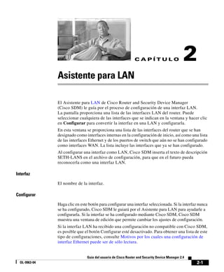 CAPÍTULO                        2
               Asistente para LAN

               El Asistente para LAN de Cisco Router and Security Device Manager
               (Cisco SDM) le guía por el proceso de configuración de una interfaz LAN.
               La pantalla proporciona una lista de las interfaces LAN del router. Puede
               seleccionar cualquiera de las interfaces que se indican en la ventana y hacer clic
               en Configurar para convertir la interfaz en una LAN y configurarla.
               En esta ventana se proporciona una lista de las interfaces del router que se han
               designado como interfaces internas en la configuración de inicio, así como una lista
               de las interfaces Ethernet y de los puertos de switch que aún no se han configurado
               como interfaces WAN. La lista incluye las interfaces que ya se han configurado.
               Al configurar una interfaz como LAN, Cisco SDM inserta el texto de descripción
               $ETH-LAN$ en el archivo de configuración, para que en el futuro pueda
               reconocerla como una interfaz LAN.

Interfaz

               El nombre de la interfaz.

Configurar

               Haga clic en este botón para configurar una interfaz seleccionada. Si la interfaz nunca
               se ha configurado, Cisco SDM le guiará por el Asistente para LAN para ayudarle a
               configurarla. Si la interfaz se ha configurado mediante Cisco SDM, Cisco SDM
               muestra una ventana de edición que permite cambiar los ajustes de configuración.
               Si la interfaz LAN ha recibido una configuración no compatible con Cisco SDM,
               es posible que el botón Configurar esté desactivado. Para obtener una lista de este
               tipo de configuraciones, consulte Motivos por los cuales una configuración de
               interfaz Ethernet puede ser de sólo lectura.


                                Guía del usuario de Cisco Router and Security Device Manager 2.4
  OL-9963-04                                                                                       2-1
 