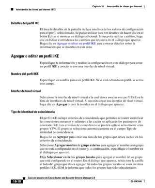Capítulo 16   Intercambio de claves por Internet
    Intercambio de claves por Internet (IKE)




Detalles del perfil IKE
                            El área de detalles de la pantalla incluye una lista de los valores de configuración
                            para el perfil seleccionado. Se puede utilizar para ver detalles sin hacer clic en el
                            botón Editar ni mostrar un diálogo adicional. Si necesita realizar cambios, haga
                            clic en Editar e introduzca los cambios que requiera en el diálogo que aparece.
                            Haga clic en Agregar o editar un perfil IKE para conocer detalles sobre la
                            información que se muestra en esta área.


Agregar o editar un perfil IKE
                            Especifique la información y realice la configuración en este diálogo para crear
                            un perfil IKE y asociarlo con una interfaz de túnel virtual.

Nombre del perfil IKE
                            Especifique un nombre para este perfil IKE. Si se está editando un perfil, se activa
                            este campo.

Interfaz de túnel virtual
                            Seleccione la interfaz de túnel virtual a la cual desea asociar este perfil IKE en la
                            lista de interfaces de túnel virtual. Si necesita crear una interfaz de túnel virtual,
                            haga clic en Agregar y cree la interfaz en el diálogo que aparece.

Tipo de identidad de coincidencia
                            El perfil IKE incluye criterios de coincidencia que permiten al router identificar
                            las conexiones entrantes y salientes a las cuales se aplicarán los parámetros de
                            conexión IKE. Los criterios de coincidencia se pueden aplicar actualmente a los
                            grupos VPN. El grupo se selecciona automáticamente en el campo Tipo de
                            identidad de coincidencia.
                            Haga clic en Agregar para crear una lista de los grupos que desea incluir en los
                            criterios de coincidencia.
                            Seleccione Agregar nombre de grupo externo para agregar el nombre a un grupo
                            que no está configurado en el router y, a continuación, especifique el nombre en
                            el diálogo que aparece.
                            Elija Seleccionar entre los grupos locales para agregar el nombre de un grupo
                            que está configurado en el router. En el diálogo que aparece, seleccione la casilla
                            al lado del grupo que desea agregar. Si todos los grupos locales se usan en otros
                            perfiles IKE, SDM le informa que todos los grupos han sido seleccionados.


                Guía del usuario de Cisco Router and Security Device Manager 2.4
 16-10                                                                                                            OL-9963-04
 