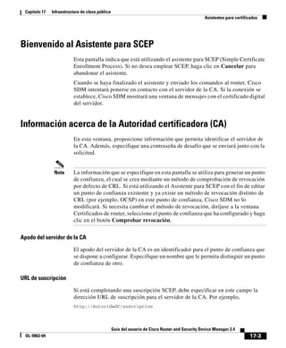 Capítulo 17   Infraestructura de clave pública
                                                                                                  Asistentes para certificados




Bienvenido al Asistente para SCEP
                          Esta pantalla indica que está utilizando el asistente para SCEP (Simple Certificate
                          Enrollment Process). Si no desea emplear SCEP, haga clic en Cancelar para
                          abandonar el asistente.
                          Cuando se haya finalizado el asistente y enviado los comandos al router, Cisco
                          SDM intentará ponerse en contacto con el servidor de la CA. Si la conexión se
                          establece, Cisco SDM mostrará una ventana de mensajes con el certificado digital
                          del servidor.


Información acerca de la Autoridad certificadora (CA)
                          En esta ventana, proporcione información que permita identificar el servidor de
                          la CA. Además, especifique una contraseña de desafío que se enviará junto con la
                          solicitud.


                Nota      La información que se especifique en esta pantalla se utiliza para generar un punto
                          de confianza, el cual se crea mediante un método de comprobación de revocación
                          por defecto de CRL. Si está utilizando el Asistente para SCEP con el fin de editar
                          un punto de confianza existente y ya existe un método de revocación distinto de
                          CRL (por ejemplo, OCSP) en este punto de confianza, Cisco SDM no lo
                          modificará. Si necesita cambiar el método de revocación, diríjase a la ventana
                          Certificados de router, seleccione el punto de confianza que ha configurado y haga
                          clic en el botón Comprobar revocación.


Apodo del servidor de la CA

                          El apodo del servidor de la CA es un identificador para el punto de confianza que
                          se dispone a configurar. Especifique un nombre que le permita distinguir un punto
                          de confianza de otro.

URL de suscripción

                          Si está completando una suscripción SCEP, debe especificar en este campo la
                          dirección URL de suscripción para el servidor de la CA. Por ejemplo,
                          http://AutoridadC/suscripcion




                                                  Guía del usuario de Cisco Router and Security Device Manager 2.4
  OL-9963-04                                                                                                              17-3
 