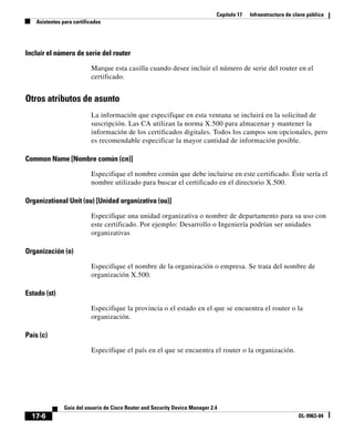 Capítulo 17   Infraestructura de clave pública
   Asistentes para certificados




Incluir el número de serie del router

                          Marque esta casilla cuando desee incluir el número de serie del router en el
                          certificado.


Otros atributos de asunto
                          La información que especifique en esta ventana se incluirá en la solicitud de
                          suscripción. Las CA utilizan la norma X.500 para almacenar y mantener la
                          información de los certificados digitales. Todos los campos son opcionales, pero
                          es recomendable especificar la mayor cantidad de información posible.

Common Name [Nombre común (cn)]

                          Especifique el nombre común que debe incluirse en este certificado. Éste sería el
                          nombre utilizado para buscar el certificado en el directorio X.500.

Organizational Unit (ou) [Unidad organizativa (ou)]

                          Especifique una unidad organizativa o nombre de departamento para su uso con
                          este certificado. Por ejemplo: Desarrollo o Ingeniería podrían ser unidades
                          organizativas

Organización (o)

                          Especifique el nombre de la organización o empresa. Se trata del nombre de
                          organización X.500.

Estado (st)

                          Especifique la provincia o el estado en el que se encuentra el router o la
                          organización.

País (c)

                          Especifique el país en el que se encuentra el router o la organización.




               Guía del usuario de Cisco Router and Security Device Manager 2.4
  17-6                                                                                                           OL-9963-04
 
