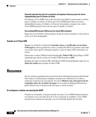 Capítulo 17   Infraestructura de clave pública
   Resumen




                        Generate separate key pairs for encryption and signature (Generar pares de claves
                        independientes para el cifrado y la firma)
                        Por defecto, Cisco SDM crea un par de claves de objetivo general que se utiliza
                        para el cifrado y la firma. Si desea que Cisco SDM genere pares de claves
                        independientes para el cifrado y la firma de documentos, marque esta casilla.
                        Cisco SDM generará claves de uso para el cifrado y la firma.

                        Use existing RSA key pair (Utilizar par de claves RSA existente)
                        Haga clic en este botón si desea utilizar un par de claves existente y seleccione la
                        clave en la lista desplegable.

Guardar en el Token USB

                        Marque la casilla de verificación Guardar claves y certificados en un token
                        USB seguro si desea guardar las claves y certificados RSA en un token conectado
                        a su router. Esta opción solamente aparece si hay un token USB conectado a su
                        router.
                        Seleccione el token USB del menú desplegable Token USB. Especifique el PIN
                        requerido para iniciar sesión en el token USB deseado en PIN.
                        Después de elegir un token USB e introducir el PIN correspondiente, haga clic en
                        Inicio de sesión para acceder al token USB.



Resumen
                        En esta ventana se proporciona un resumen de la información que ha especificado.
                        Estos datos se utilizan para configurar un punto de confianza en el router y
                        comenzar el proceso de suscripción. Si activó Obtener una vista previa de los
                        comandos antes de enviarlos al router en el cuadro de diálogo Preferencias,
                        podrá obtener una vista previa del CLI que se envía al router.

Si se dispone a realizar una suscripción SCEP

                        Cuando los comandos se hayan enviado al router, Cisco SDM intentará ponerse
                        en contacto con el servidor de la CA. Si la conexión se establece, Cisco SDM
                        mostrará una ventana de mensajes con el certificado digital del servidor.




             Guía del usuario de Cisco Router and Security Device Manager 2.4
  17-8                                                                                                         OL-9963-04
 
