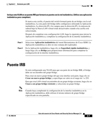 Capítulo 2    Asistente para LAN
                                                                                                              Puente IRB




Incluya esta VLAN en un puente IRB que formará un puente con la red inalámbrica. (Utilice una aplicación
inalámbrica para completar).

                           Si marca esta casilla, el puerto del switch formará parte de un bridge con la red
                           inalámbrica. La otra parte del bridge debe configurarse utilizando la Aplicación
                           inalámbrica. La dirección IP y los campos para la dirección IP y la máscara de
                           subred bajo la Nueva LAN virtual están desactivados cuando esta casilla está
                           seleccionada.
                           Después de completar esta configuración LAN, haga lo siguiente para iniciar la
                           Aplicación inalámbrica y completar la configuración de la interfaz inalámbrica.


               Paso 1      Seleccione Aplicación inalámbrica del menú Herramientas de Cisco SDM. La
                           Aplicación inalámbrica se abre en otra ventana del explorador.
               Paso 2      En la Aplicación inalámbrica, haga clic en Seguridad rápida inalámbrica, y
                           luego haga clic en Bridge para proporcionar información para completar la
                           configuración de la interfaz inalámbrica.




Puente IRB
                           Si está configurando una VLAN para que sea parte de un bridge IRB, el bridge
                           debe ser un miembro del grupo bridge.
                           Para crear un nuevo grupo bridge del que esta interfaz será parte, haga clic en
                           Crear un nuevo grupo bridge y especifique un valor en el rango de 1 a 255.
                           Para que esta LAN virtual sea miembro de un grupo bridge existente, haga clic en
                           Únase a un grupo bridge existente y seleccione un grupo bridge.


                 Nota      Cuando haya completado la configuración de la interfaz inalámbrica en la
                           Aplicación inalámbrica, debe utilizar el mismo número de grupo bridge
                           especificado en esta pantalla.




                                           Guía del usuario de Cisco Router and Security Device Manager 2.4
  OL-9963-04                                                                                                         2-7
 