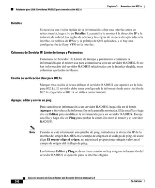 Capítulo 3   Autenticación 802.1x
   Asistente para LAN: Servidores RADIUS para autenticación 802.1x




Detalles

                         Si necesita una visión rápida de la información sobre una interfaz antes de
                         seleccionarla, haga clic en Detalles. La pantalla le mostrará la dirección IP y la
                         máscara de subred, las reglas de acceso y las reglas de inspección aplicadas a la
                         interfaz, la política de IPSec y la política de QoS aplicadas, y si hay una
                         configuración de Easy VPN en la interfaz.

Columnas de Servidor IP, Límite de tiempo y Parámetros

                         Columnas de Servidor IP, Límite de tiempo y parámetros contienen la
                         información que el router usa para comunicarse con un servidor RADIUS. Si no
                         hay información del servidor RADIUS relacionada con la interfaz elegida, estas
                         columnas quedarán en blanco.

Casilla de verificación Usar para 802.1x

                         Marque esta casilla si desea utilizar el servidor RADIUS que aparece en la lista
                         para 802.1x. El servidor debe tener configurada la información de autorización de
                         802.1x requerida si 802.1x se utiliza correctamente.

Agregar, editar y enviar un ping

                         Para suministrar información a un servidor RADIUS, haga clic en el botón
                         Agregar e introduzca la información en la pantalla mostrada. Elija una fila y haga
                         clic en Editar para modificar la información para un servidor RADIUS. Escoja
                         una fila y haga clic en Ping para probar la conexión entre el router y el servidor
                         RADIUS.


               Nota      Cuando se esté efectuando una prueba de ping, introduzca la dirección IP de la
                         interfaz del origen RADIUS en el campo de origen en el diálogo de ping. Si usted
                         elige El router elige el origen, no necesitará proporcionar ningún valor en el
                         campo de origen del diálogo de ping.

                         Los botones Editar y Ping se desactivan cuando no hay ninguna información del
                         servidor RADIUS disponible para la interfaz elegida.




              Guía del usuario de Cisco Router and Security Device Manager 2.4
  3-6                                                                                                  OL-9963-04
 