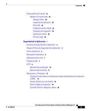 Contenido




                Editar política de firewall 19
                     Agregar una nueva regla 22
                         Agregar tráfico 23
                         Inspección de aplicación 25
                         Filtro URL 25
                         Calidad de servicio (QoS) 25
                         Parámetro de inspección 25
                         Seleccionar tráfico 26
                         Eliminar regla 26

             Seguridad de la Aplicación 1
                Ventanas de Seguridad de la Aplicación 2
                Ninguna Política de Seguridad de la Aplicación 3
                Correo electrónico 4
                Mensajería Instantánea 6
                Aplicaciones Par-a-Par 7
                Filtrado de URL 7
                HTTP 8
                   Opciones del encabezado 10
                   Opciones del contenido 11
                Aplicaciones y Protocolos 13
                     Tiempos de inactividad y umbrales para mapas de parámetros de inspección
                     y CBAC 15
                     Asociar Política con una Interfaz 18
                     Editar la Regla de Inspección 18
                     Controles Permitir, Bloquear y Alerta 20




                           Guía del usuario de Cisco Router and Security Device Manager 2.4
OL-9963-04                                                                                           ix
 