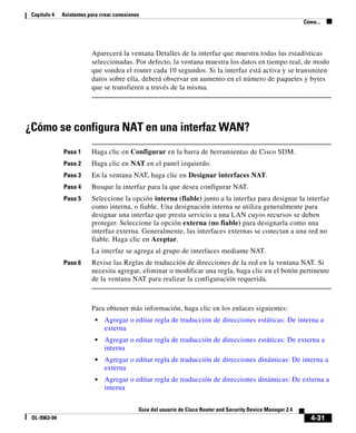 Capítulo 4   Asistentes para crear conexiones
                                                                                                                Cómo...




                          Aparecerá la ventana Detalles de la interfaz que muestra todas las estadísticas
                          seleccionadas. Por defecto, la ventana muestra los datos en tiempo real, de modo
                          que sondea el router cada 10 segundos. Si la interfaz está activa y se transmiten
                          datos sobre ella, deberá observar un aumento en el número de paquetes y bytes
                          que se transfieren a través de la misma.




¿Cómo se configura NAT en una interfaz WAN?
              Paso 1      Haga clic en Configurar en la barra de herramientas de Cisco SDM.
              Paso 2      Haga clic en NAT en el panel izquierdo.
              Paso 3      En la ventana NAT, haga clic en Designar interfaces NAT.
              Paso 4      Busque la interfaz para la que desea configurar NAT.
              Paso 5      Seleccione la opción interna (fiable) junto a la interfaz para designar la interfaz
                          como interna, o fiable. Una designación interna se utiliza generalmente para
                          designar una interfaz que presta servicio a una LAN cuyos recursos se deben
                          proteger. Seleccione la opción externa (no fiable) para designarla como una
                          interfaz externa. Generalmente, las interfaces externas se conectan a una red no
                          fiable. Haga clic en Aceptar.
                          La interfaz se agrega al grupo de interfaces mediante NAT.
              Paso 6      Revise las Reglas de traducción de direcciones de la red en la ventana NAT. Si
                          necesita agregar, eliminar o modificar una regla, haga clic en el botón pertinente
                          de la ventana NAT para realizar la configuración requerida.



                          Para obtener más información, haga clic en los enlaces siguientes:
                           •   Agregar o editar regla de traducción de direcciones estáticas: De interna a
                               externa
                           •   Agregar o editar regla de traducción de direcciones estáticas: De externa a
                               interna
                           •   Agregar o editar regla de traducción de direcciones dinámicas: De interna a
                               externa
                           •   Agregar o editar regla de traducción de direcciones dinámicas: De externa a
                               interna


                                             Guía del usuario de Cisco Router and Security Device Manager 2.4
 OL-9963-04                                                                                                        4-31
 