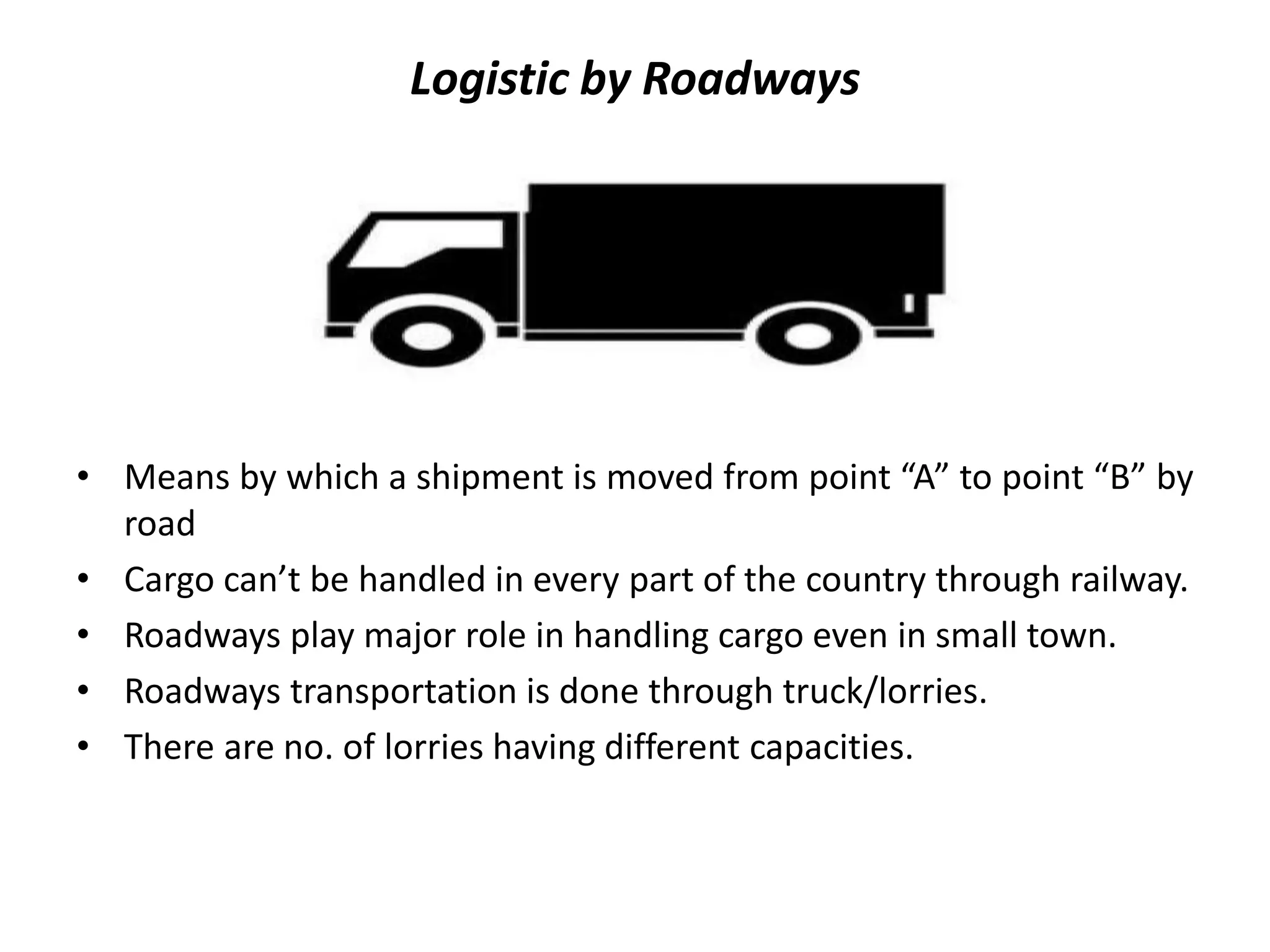 Logistic by Roadways
• Means by which a shipment is moved from point “A” to point “B” by
road
• Cargo can’t be handled in every part of the country through railway.
• Roadways play major role in handling cargo even in small town.
• Roadways transportation is done through truck/lorries.
• There are no. of lorries having different capacities.
 