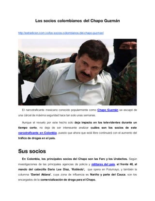 Los socios colombianos del Chapo Guzmán
http://extradicion.com.co/los-socios-colombianos-del-chapo-guzman/
El narcotraficante mexicano conocido popularmente como Chapo Guzmán se escapó de
una cárcel de máxima seguridad hace tan solo unas semanas.
Aunque el revuelo por este hecho solo deja impacto en los televidentes durante un
tiempo corto, no deja de ser interesante analizar cuáles son los socios de este
narcotraficante en Colombia, puesto que ahora que está libre continuará con el aumento del
tráfico de drogas en el país.
Sus socios
En Colombia, los principales socios del Chapo son las Farc y los Urabeños. Según
investigaciones de las principales agencias de policía y militares del país, el frente 48, al
mando del cabecilla Darío Lee Díaz, ‘Robledo’, que opera en Putumayo, y también la
columna ‘Daniel Aldana’, cuya zona de influencia es Nariño y parte del Cauca, son los
encargados de la comercialización de droga para el Chapo.
 