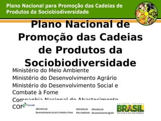 Plano Nacional de
 Promoção das Cadeias
    de Produtos da
  Sociobiodiversidade
Ministério do Meio Ambiente
Ministério do Desenvolvimento Agrário
Ministério do Desenvolvimento Social e
Combate à Fome
Companhia Nacional de Abastecimento –
CONAB
 