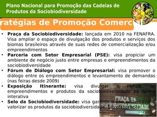 ratégias de Promoção Comercial  
• Praça da Sociobiodiversidade: lançada em 2010 na FENAFRA.
  Visa ampliar o espaço de divulgação dos produtos e serviços dos
  biomas brasileiros através de suas redes de comercialização e/ou
  empreendimentos
• Parceria com Setor Empresarial (PSE): visa propiciar um
  ambiente de negócio justo entre empresas e empreendimentos da
  sociobiodiversidade
• Fórum de Diálogo com Setor Empresarial: visa promover o
  diálogo entre os empreendimentos e levantamento de demandas
  (nas feiras desde 2009)
• Exposição       Itinerante:   visa    divulgar   o    PNPSB,  os
  empreendimentos e produtos da sociobiodiversidade de forma
  interativa
• Selo da Sociobiodiversidade: visa garantir o uso sustentável e
  valorizar os produtos da sociobiodiversidade. Em elaboração.
 