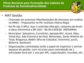 • MAT Gestão:
  – Chamada em processo (Manifestações de Interesse em análise
    no MMA) – Proponente no PA: Instituto Vitória Régia
  – No PA são 3 APLs: Açai e andiroba (Marajó), castanha-do-brasil
    e óleos (Oriximiná e BR 163) - R$ 813.059,60 (MDS/MMA)
  – Municípios: Salvaterra, Curralinho, Igarapé-Miri, Acará, Moju,
    Tomé-Açú, São Francisco do Pará, Benevides, Santo Antônio do
    Tauá, Bragança, Belém (Ilha de Cotijuba), Oriximiná, Juruti,
    Belterra, Santarém
  – Organizações contratadas terão o papel de organizar e animar
    espaços de gestão, com recursos para contratação de 1
    articulador local por 1 ano por APL, capacitações, reuniões, etc .
 