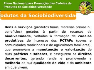 rodutos da Sociobiodiversidade

  Bens e serviços (produtos finais, matérias primas ou
  benefícios) gerados à partir de recursos da
  biodiversidade, voltados à formação de cadeias
  produtivas de interesse dos PCTAFs (povos e
  comunidades tradicionais e de agricultores familiares),
  que promovam a manutenção e valorização de
  suas práticas e saberes, e assegurem os direitos
  decorrentes, gerando renda e promovendo a
  melhoria de sua qualidade de vida e do ambiente
  em que vivem.
 
