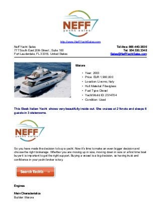 Neff Yacht Sales
777 South East 20th Street , Suite 100
Fort Lauderdale, FL 33316, United States
Toll-free: 866-440-3836Toll-free: 866-440-3836
Tel: 954.530.3348Tel: 954.530.3348
Sales@NeffYachtSales.comSales@NeffYachtSales.com
MaioraMaiora
• Year: 2003
• Price: EUR 1,900,000
• Location: Livorno, Italy
• Hull Material: Fiberglass
• Fuel Type: Diesel
• YachtWorld ID: 2514704
• Condition: Used
http://www.NeffYachtSales.com
This Sleek Italian YachtThis Sleek Italian Yacht shows very beautifully inside out. She cruises at 21knots and sleeps 6shows very beautifully inside out. She cruises at 21knots and sleeps 6
guests in 3 staterooms.guests in 3 staterooms.
So you have made the decision to buy a yacht. Now it's time to make an even bigger decision and
choose the right brokerage. Whether you are moving up in size, moving down in size or a first time boat
buyer it is important to get the right support. Buying a vessel is a big decision, so having trust and
confidence in your yacht broker is key.
EnginesEngines
Main CharacteristicsMain Characteristics
Builder: Maiora
 