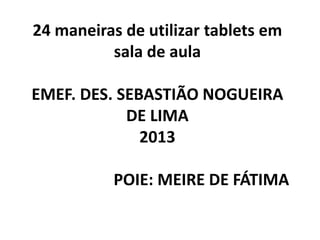 24 maneiras de utilizar tablets em
          sala de aula

EMEF. DES. SEBASTIÃO NOGUEIRA
            DE LIMA
              2013

           POIE: MEIRE DE FÁTIMA
 