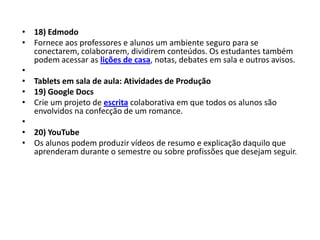 • 18) Edmodo
• Fornece aos professores e alunos um ambiente seguro para se
  conectarem, colaborarem, dividirem conteúdos. Os estudantes também
  podem acessar as lições de casa, notas, debates em sala e outros avisos.
•
• Tablets em sala de aula: Atividades de Produção
• 19) Google Docs
• Crie um projeto de escrita colaborativa em que todos os alunos são
  envolvidos na confecção de um romance.
•
• 20) YouTube
• Os alunos podem produzir vídeos de resumo e explicação daquilo que
  aprenderam durante o semestre ou sobre profissões que desejam seguir.
 