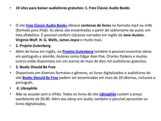 •   10 sites para baixar audiolivros gratuitos: 1. Free Classic Audio Books



•   O site Free Classic Audio Books oferece centenas de livros no formato mp3 ou m4b
    (formato para iPod). As obras são encontradas a partir do sobrenome do autor, em
    lista alfabética. É possível conferir clássicos narrados em inglês de Jane Austen,
    Virginia Wolf, H. G. Wells, James Joyce e muito mais.
•   2. Projeto Gutenberg
•   Além de livros em inglês, no Projeto Gutenberg também é possível encontrar obras
    em português e alemão. Autores como Edgar Alan Poe, Charles Dickens e muitos
    outros estão disponíveis em um acervo de mais de dois mil audiolivros gratuitos.
•   3. Books Should Be Free
•   Disponíveis em diversos formatos e gêneros, os livros digitalizados e audiolivros do
    site Books Should Be Free podem ser encontrados em mais de 20 idiomas, inclusive o
    português.
•    4. Librophile
•   Não se assuste com o cifrão. Todos os livros do site Librophile custam o preço
    exorbitante de $0.00. Além das obras em áudio, também é possível aproveitar os
    livros digitalizados.
 