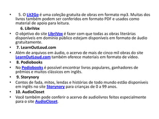•     5. O Lit2Go é uma coleção gratuita de obras em formato mp3. Muitas dos
    livros também podem ser conferidos em formato PDF e usados como
    material de apoio para leitura.
        6. LibriVox
•   O objetivo do site LibriVox é fazer com que todas as obras literárias
    disponíveis em domínio público estejam disponíveis em formato de áudio
    gratuitamente.
•    7. LearnOutLoud.com
•   Além de arquivos em áudio, o acervo de mais de cinco mil obras do site
    LearnOutLoud.com também oferece materiais em formato de vídeo.
•    8. Podiobooks
•   No Podiobooks é possível encontrar livros populares, ganhadores de
    prêmios e muitos clássicos em inglês.
•    9. Storynory
•   Contos de fada, mitos, lendas e histórias de todo mundo estão disponíveis
    em inglês no site Storynory para crianças de 0 a 99 anos.
•   10. AudioCloset
•   Você também pode conferir o acervo de audiolivros feitos especialmente
    para o site AudioCloset.
 