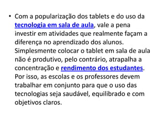 • Com a popularização dos tablets e do uso da
  tecnologia em sala de aula, vale a pena
  investir em atividades que realmente façam a
  diferença no aprendizado dos alunos.
  Simplesmente colocar o tablet em sala de aula
  não é produtivo, pelo contrário, atrapalha a
  concentração e rendimento dos estudantes.
  Por isso, as escolas e os professores devem
  trabalhar em conjunto para que o uso das
  tecnologias seja saudável, equilibrado e com
  objetivos claros.
 