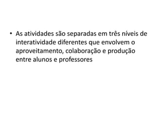 • As atividades são separadas em três níveis de
  interatividade diferentes que envolvem o
  aproveitamento, colaboração e produção
  entre alunos e professores
 