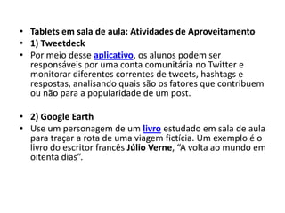 • Tablets em sala de aula: Atividades de Aproveitamento
• 1) Tweetdeck
• Por meio desse aplicativo, os alunos podem ser
  responsáveis por uma conta comunitária no Twitter e
  monitorar diferentes correntes de tweets, hashtags e
  respostas, analisando quais são os fatores que contribuem
  ou não para a popularidade de um post.

• 2) Google Earth
• Use um personagem de um livro estudado em sala de aula
  para traçar a rota de uma viagem fictícia. Um exemplo é o
  livro do escritor francês Júlio Verne, “A volta ao mundo em
  oitenta dias”.
 