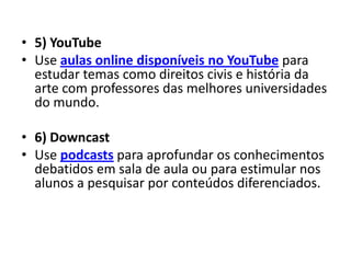 • 5) YouTube
• Use aulas online disponíveis no YouTube para
  estudar temas como direitos civis e história da
  arte com professores das melhores universidades
  do mundo.

• 6) Downcast
• Use podcasts para aprofundar os conhecimentos
  debatidos em sala de aula ou para estimular nos
  alunos a pesquisar por conteúdos diferenciados.
 