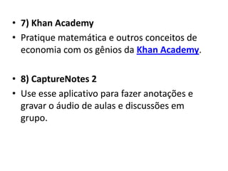 • 7) Khan Academy
• Pratique matemática e outros conceitos de
  economia com os gênios da Khan Academy.

• 8) CaptureNotes 2
• Use esse aplicativo para fazer anotações e
  gravar o áudio de aulas e discussões em
  grupo.
 